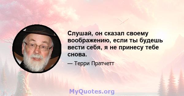 Слушай, он сказал своему воображению, если ты будешь вести себя, я не принесу тебе снова.