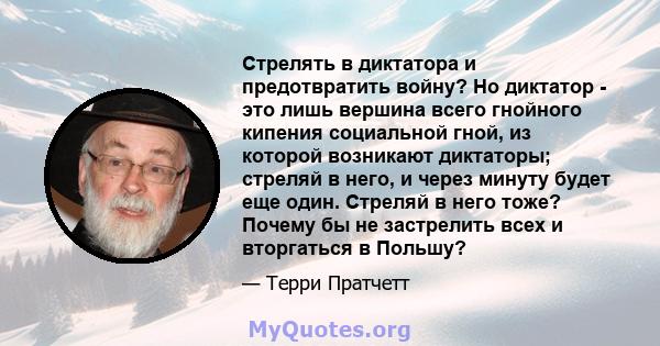 Стрелять в диктатора и предотвратить войну? Но диктатор - это лишь вершина всего гнойного кипения социальной гной, из которой возникают диктаторы; стреляй в него, и через минуту будет еще один. Стреляй в него тоже?