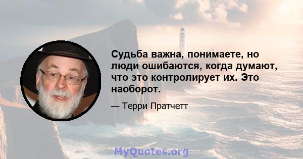 Судьба важна, понимаете, но люди ошибаются, когда думают, что это контролирует их. Это наоборот.