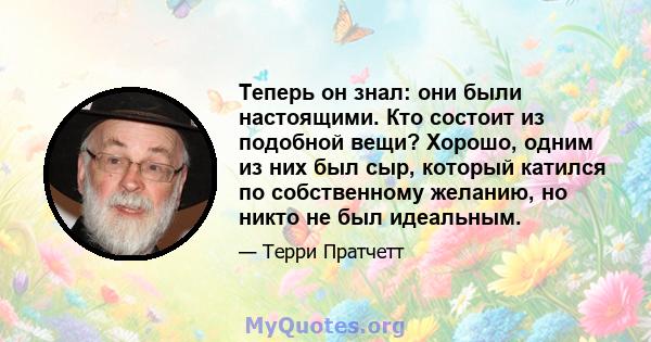 Теперь он знал: они были настоящими. Кто состоит из подобной вещи? Хорошо, одним из них был сыр, который катился по собственному желанию, но никто не был идеальным.