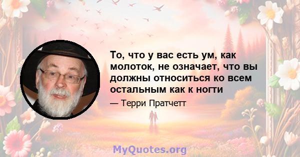 То, что у вас есть ум, как молоток, не означает, что вы должны относиться ко всем остальным как к ногти