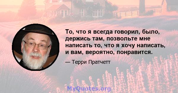 То, что я всегда говорил, было, держись там, позвольте мне написать то, что я хочу написать, и вам, вероятно, понравится.