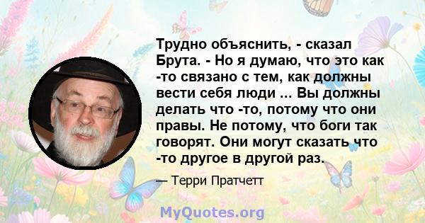 Трудно объяснить, - сказал Брута. - Но я думаю, что это как -то связано с тем, как должны вести себя люди ... Вы должны делать что -то, потому что они правы. Не потому, что боги так говорят. Они могут сказать что -то