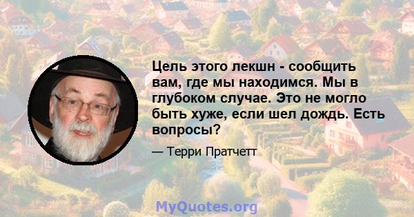 Цель этого лекшн - сообщить вам, где мы находимся. Мы в глубоком случае. Это не могло быть хуже, если шел дождь. Есть вопросы?