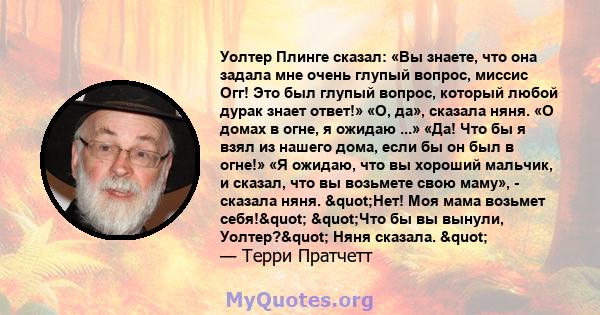 Уолтер Плинге сказал: «Вы знаете, что она задала мне очень глупый вопрос, миссис Огг! Это был глупый вопрос, который любой дурак знает ответ!» «О, да», сказала няня. «О домах в огне, я ожидаю ...» «Да! Что бы я взял из