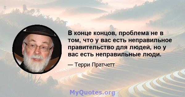 В конце концов, проблема не в том, что у вас есть неправильное правительство для людей, но у вас есть неправильные люди.