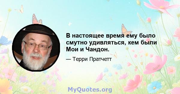 В настоящее время ему было смутно удивляться, кем были Мои и Чандон.