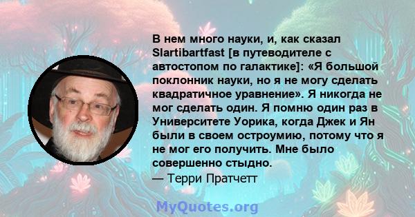 В нем много науки, и, как сказал Slartibartfast [в путеводителе с автостопом по галактике]: «Я большой поклонник науки, но я не могу сделать квадратичное уравнение». Я никогда не мог сделать один. Я помню один раз в