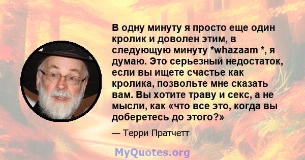 В одну минуту я просто еще один кролик и доволен этим, в следующую минуту *whazaam *, я думаю. Это серьезный недостаток, если вы ищете счастье как кролика, позвольте мне сказать вам. Вы хотите траву и секс, а не мысли,