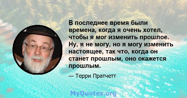 В последнее время были времена, когда я очень хотел, чтобы я мог изменить прошлое. Ну, я не могу, но я могу изменить настоящее, так что, когда он станет прошлым, оно окажется прошлым.