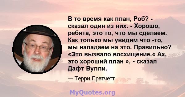 В то время как план, Роб? - сказал один из них. - Хорошо, ребята, это то, что мы сделаем. Как только мы увидим что -то, мы нападаем на это. Правильно? «Это вызвало восхищение.« Ах, это хороший план », - сказал Дафт