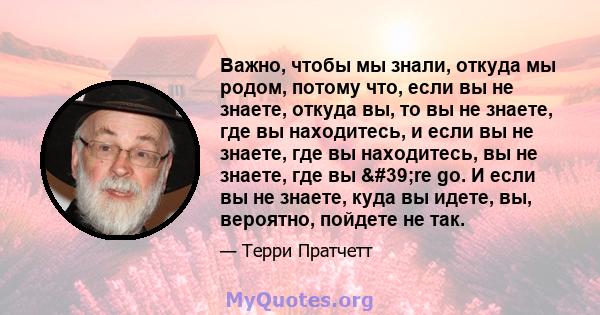 Важно, чтобы мы знали, откуда мы родом, потому что, если вы не знаете, откуда вы, то вы не знаете, где вы находитесь, и если вы не знаете, где вы находитесь, вы не знаете, где вы 're go. И если вы не знаете, куда вы 