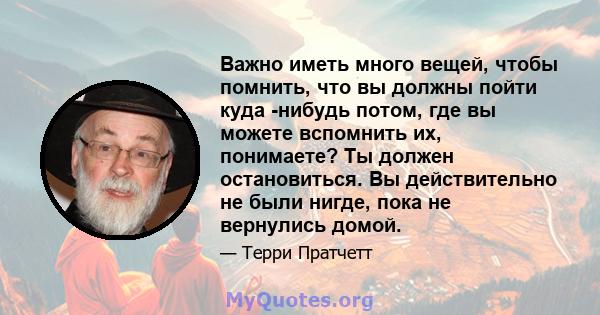 Важно иметь много вещей, чтобы помнить, что вы должны пойти куда -нибудь потом, где вы можете вспомнить их, понимаете? Ты должен остановиться. Вы действительно не были нигде, пока не вернулись домой.