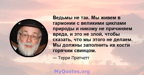 Ведьмы не так. Мы живем в гармонии с великими циклами природы и никому не причиняем вреда, и это не злой, чтобы сказать, что мы этого не делаем. Мы должны заполнить их кости горячим свинцом.