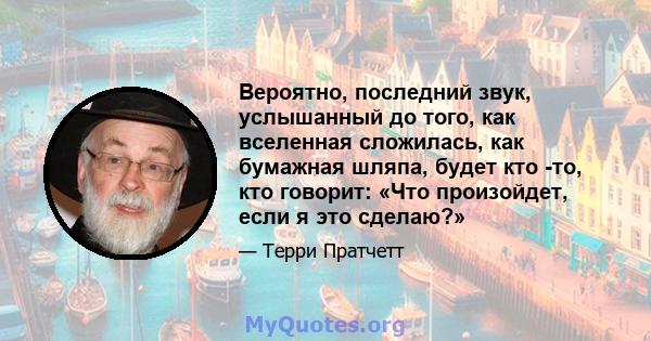 Вероятно, последний звук, услышанный до того, как вселенная сложилась, как бумажная шляпа, будет кто -то, кто говорит: «Что произойдет, если я это сделаю?»