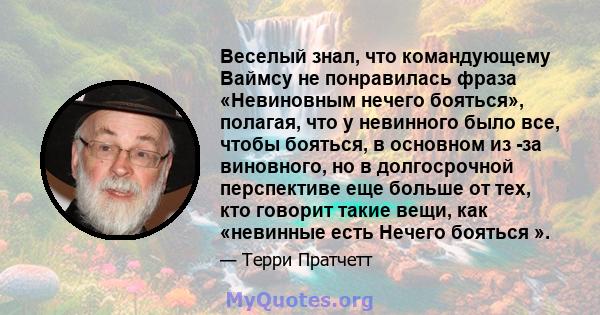 Веселый знал, что командующему Ваймсу не понравилась фраза «Невиновным нечего бояться», полагая, что у невинного было все, чтобы бояться, в основном из -за виновного, но в долгосрочной перспективе еще больше от тех, кто 