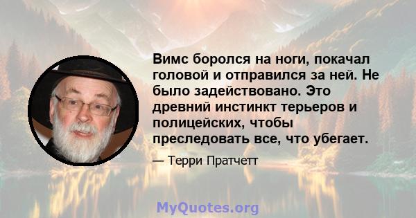 Вимс боролся на ноги, покачал головой и отправился за ней. Не было задействовано. Это древний инстинкт терьеров и полицейских, чтобы преследовать все, что убегает.