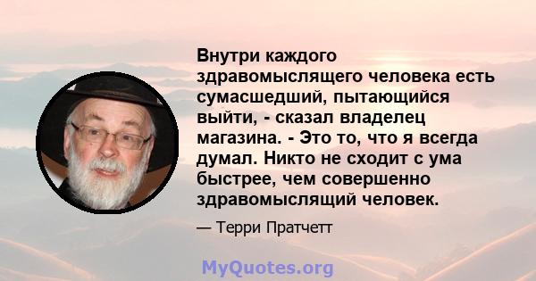 Внутри каждого здравомыслящего человека есть сумасшедший, пытающийся выйти, - сказал владелец магазина. - Это то, что я всегда думал. Никто не сходит с ума быстрее, чем совершенно здравомыслящий человек.