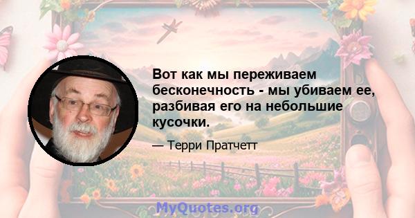 Вот как мы переживаем бесконечность - мы убиваем ее, разбивая его на небольшие кусочки.