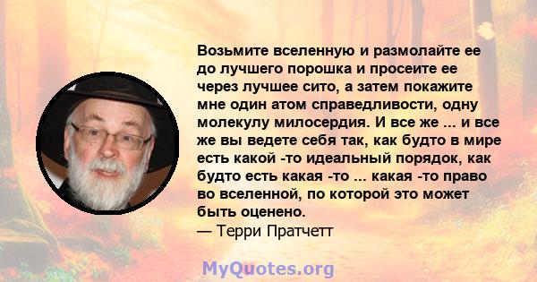 Возьмите вселенную и размолайте ее до лучшего порошка и просеите ее через лучшее сито, а затем покажите мне один атом справедливости, одну молекулу милосердия. И все же ... и все же вы ведете себя так, как будто в мире