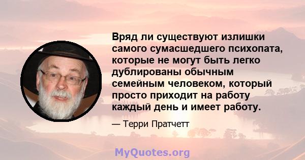 Вряд ли существуют излишки самого сумасшедшего психопата, которые не могут быть легко дублированы обычным семейным человеком, который просто приходит на работу каждый день и имеет работу.