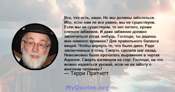 Все, что есть, наше. Но мы должны заботиться. Ибо, если нам не все равно, мы не существуем. Если мы не существуем, то нет ничего, кроме слепого забвения. И даже забвение должно закончиться когда -нибудь. Господи, ты