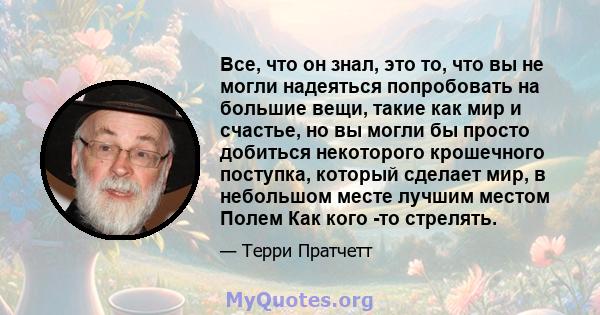 Все, что он знал, это то, что вы не могли надеяться попробовать на большие вещи, такие как мир и счастье, но вы могли бы просто добиться некоторого крошечного поступка, который сделает мир, в небольшом месте лучшим