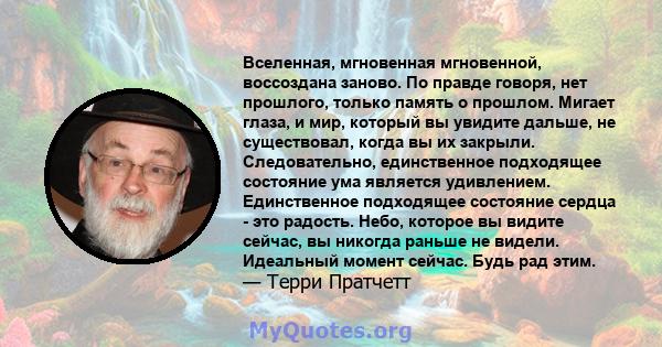 Вселенная, мгновенная мгновенной, воссоздана заново. По правде говоря, нет прошлого, только память о прошлом. Мигает глаза, и мир, который вы увидите дальше, не существовал, когда вы их закрыли. Следовательно,