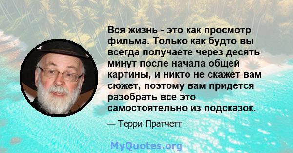 Вся жизнь - это как просмотр фильма. Только как будто вы всегда получаете через десять минут после начала общей картины, и никто не скажет вам сюжет, поэтому вам придется разобрать все это самостоятельно из подсказок.