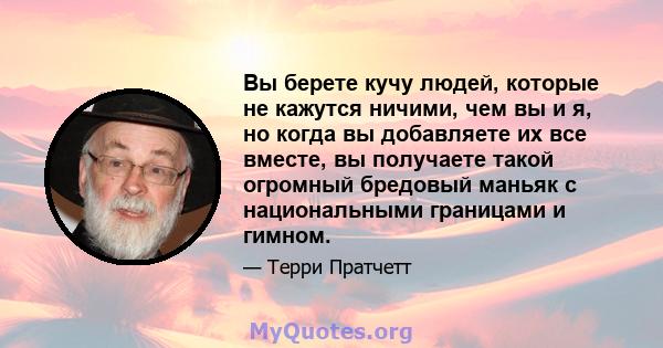 Вы берете кучу людей, которые не кажутся ничими, чем вы и я, но когда вы добавляете их все вместе, вы получаете такой огромный бредовый маньяк с национальными границами и гимном.