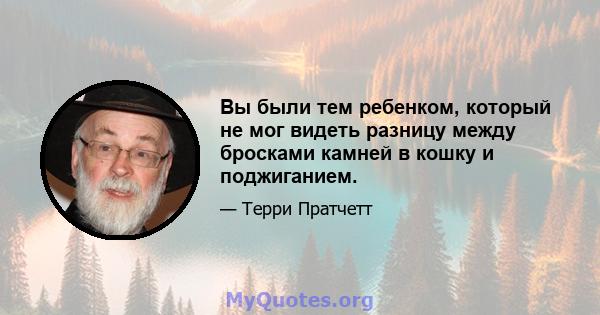 Вы были тем ребенком, который не мог видеть разницу между бросками камней в кошку и поджиганием.