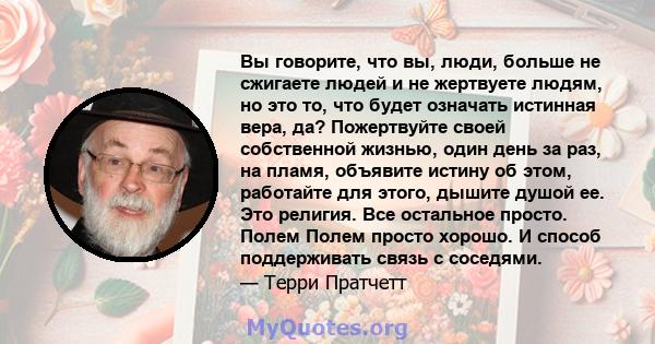 Вы говорите, что вы, люди, больше не сжигаете людей и не жертвуете людям, но это то, что будет означать истинная вера, да? Пожертвуйте своей собственной жизнью, один день за раз, на пламя, объявите истину об этом,