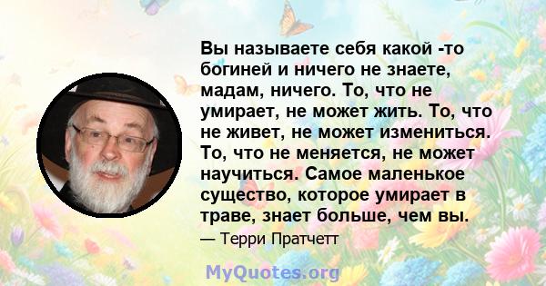 Вы называете себя какой -то богиней и ничего не знаете, мадам, ничего. То, что не умирает, не может жить. То, что не живет, не может измениться. То, что не меняется, не может научиться. Самое маленькое существо, которое 