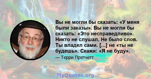 Вы не могли бы сказать: «У меня были заказы». Вы не могли бы сказать: «Это несправедливо». Никто не слушал. Не было слов. Ты владел сами. [...] не «ты не будешь». Скажи: «Я не буду».