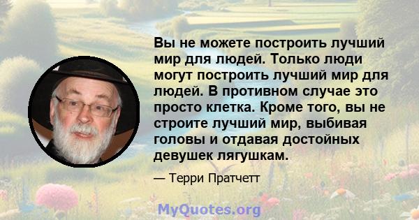 Вы не можете построить лучший мир для людей. Только люди могут построить лучший мир для людей. В противном случае это просто клетка. Кроме того, вы не строите лучший мир, выбивая головы и отдавая достойных девушек