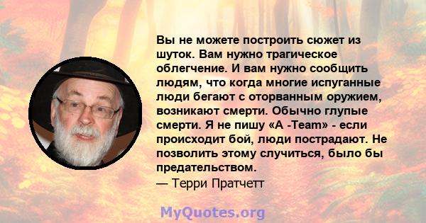 Вы не можете построить сюжет из шуток. Вам нужно трагическое облегчение. И вам нужно сообщить людям, что когда многие испуганные люди бегают с оторванным оружием, возникают смерти. Обычно глупые смерти. Я не пишу «A