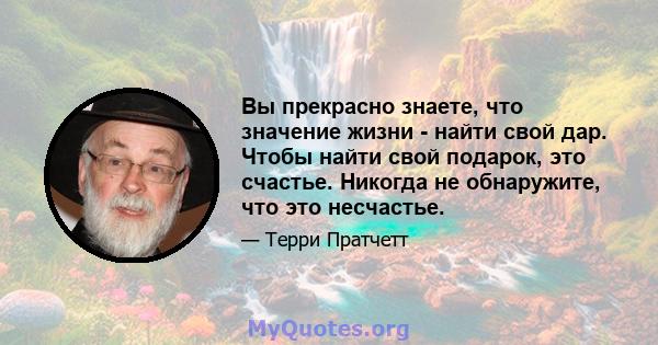 Вы прекрасно знаете, что значение жизни - найти свой дар. Чтобы найти свой подарок, это счастье. Никогда не обнаружите, что это несчастье.