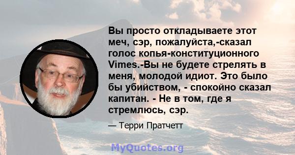 Вы просто откладываете этот меч, сэр, пожалуйста,-сказал голос копья-конституционного Vimes.-Вы не будете стрелять в меня, молодой идиот. Это было бы убийством, - спокойно сказал капитан. - Не в том, где я стремлюсь,