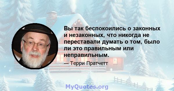 Вы так беспокоились о законных и незаконных, что никогда не переставали думать о том, было ли это правильным или неправильным.