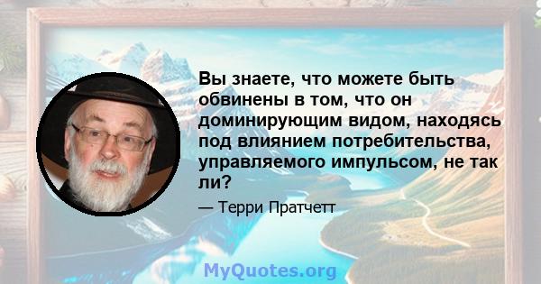 Вы знаете, что можете быть обвинены в том, что он доминирующим видом, находясь под влиянием потребительства, управляемого импульсом, не так ли?