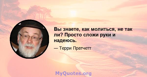 Вы знаете, как молиться, не так ли? Просто сложи руки и надеюсь.