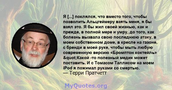 Я [...] поклялся, что вместо того, чтобы позволить Альцгеймеру взять меня, я бы взял это. Я бы жил своей жизнью, как и прежде, в полной мере и умру, до того, как болезнь вызвала свою последнюю атаку, в моем собственном