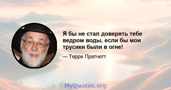 Я бы не стал доверять тебе ведром воды, если бы мои трусики были в огне!