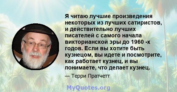 Я читаю лучшие произведения некоторых из лучших сатиристов, и действительно лучших писателей с самого начала викторианской эры до 1960 -х годов. Если вы хотите быть кузнецом, вы идете и посмотрите, как работает кузнец,