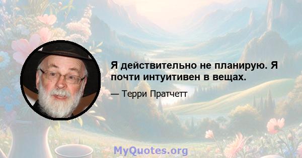 Я действительно не планирую. Я почти интуитивен в вещах.