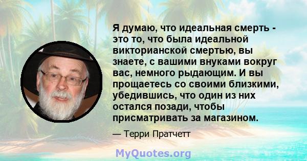 Я думаю, что идеальная смерть - это то, что была идеальной викторианской смертью, вы знаете, с вашими внуками вокруг вас, немного рыдающим. И вы прощаетесь со своими близкими, убедившись, что один из них остался позади, 