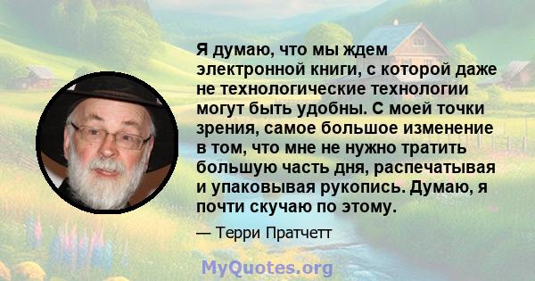 Я думаю, что мы ждем электронной книги, с которой даже не технологические технологии могут быть удобны. С моей точки зрения, самое большое изменение в том, что мне не нужно тратить большую часть дня, распечатывая и