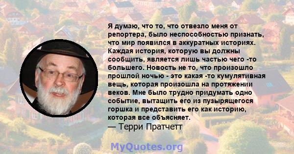 Я думаю, что то, что отвезло меня от репортера, было неспособностью признать, что мир появился в аккуратных историях. Каждая история, которую вы должны сообщить, является лишь частью чего -то большего. Новость не то,