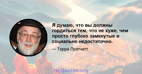 Я думаю, что вы должны гордиться тем, что не хуже, чем просто глубоко замкнутые и социально недостаточно.