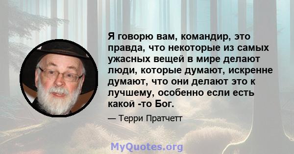 Я говорю вам, командир, это правда, что некоторые из самых ужасных вещей в мире делают люди, которые думают, искренне думают, что они делают это к лучшему, особенно если есть какой -то Бог.